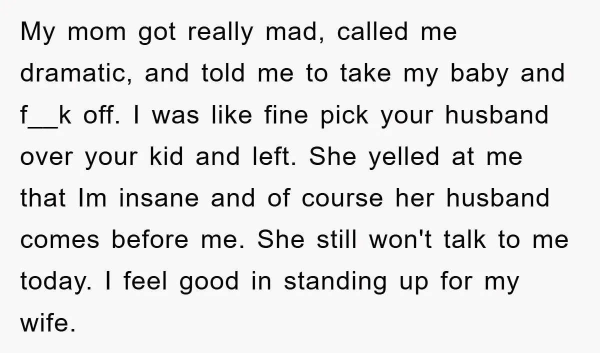 My mom got really mad, called me dramatic, and told me to take my baby and f__k off. I was like fine pick your husband over your kid and left....