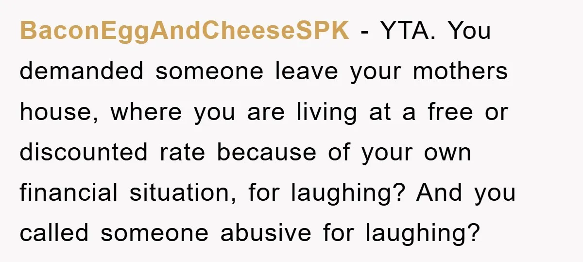 BaconEggAndCheeseSPK − YTA. You demanded someone leave your mothers house, where you are living at a free or discounted rate because of your own financial situation, for laughing? And you...