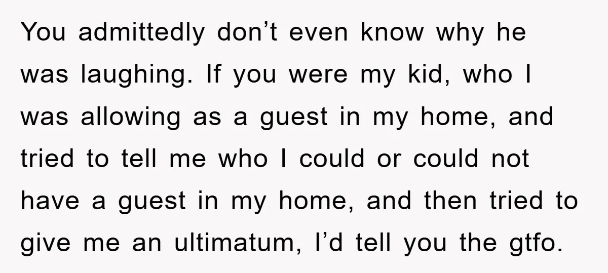 You admittedly don’t even know why he was laughing. If you were my kid, who I was allowing as a guest in my home, and tried to tell me who...