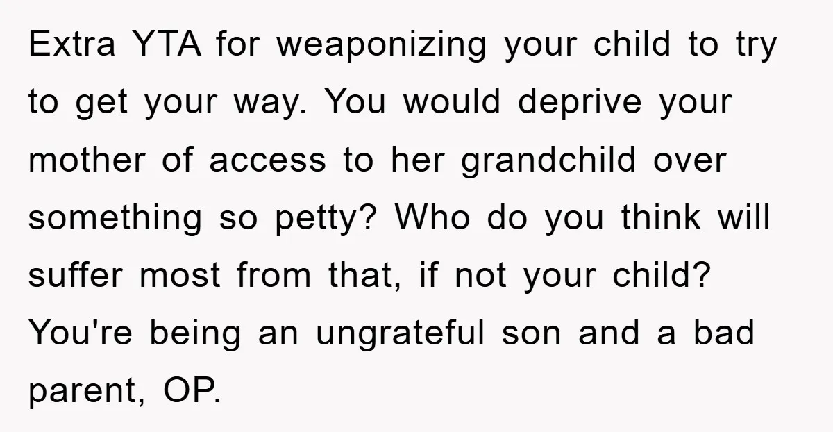 Extra YTA for weaponizing your child to try to get your way. You would deprive your mother of access to her grandchild over something so petty? Who do you think...