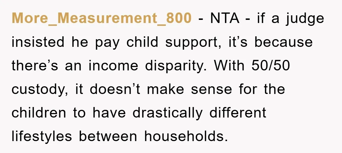 More_Measurement_800 − NTA - if a judge insisted he pay child support, it’s because there’s an income disparity. With 50/50 custody, it doesn’t make sense for the children to have...