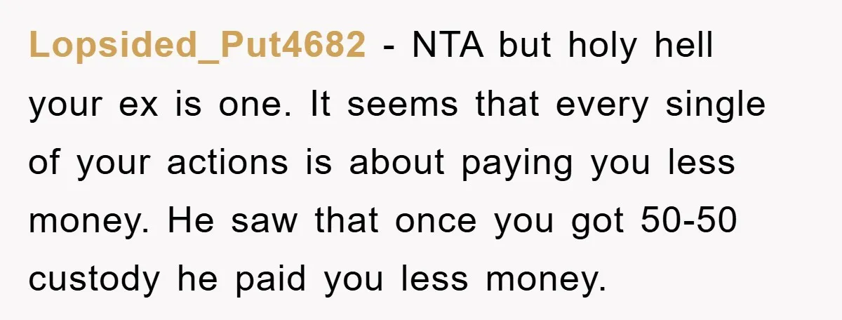 Lopsided_Put4682 − NTA but holy hell your ex is one. It seems that every single of your actions is about paying you less money. He saw that once you got...