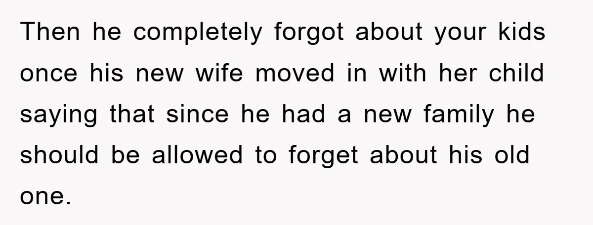 Then he completely forgot about your kids once his new wife moved in with her child saying that since he had a new family he should be allowed to forget...