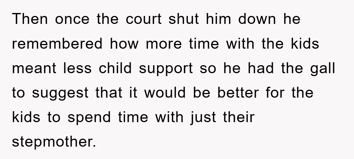Then once the court shut him down he remembered how more time with the kids meant less child support so he had the gall to suggest that it would be...