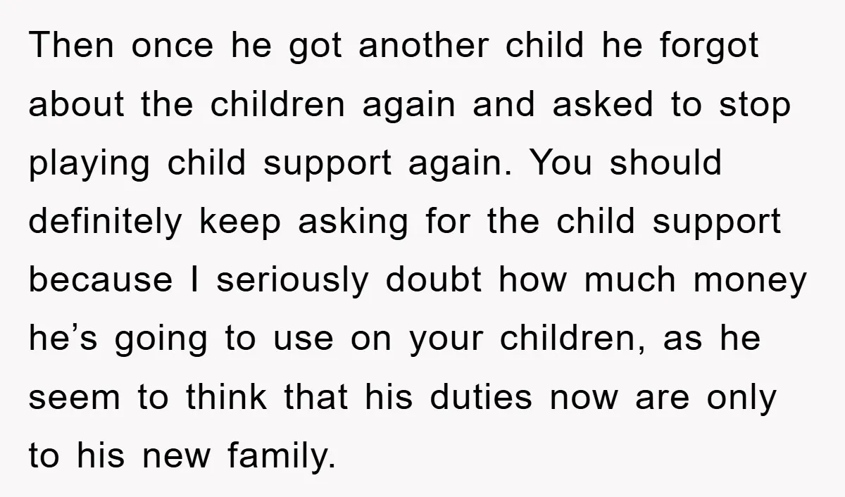 Then once he got another child he forgot about the children again and asked to stop playing child support again. You should definitely keep asking for the child support because...