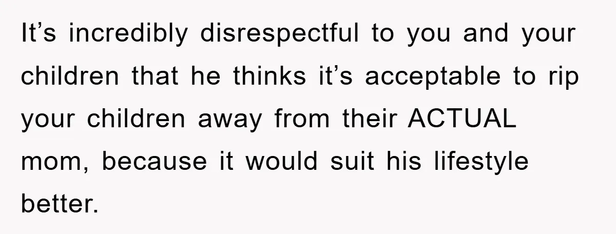 It’s incredibly disrespectful to you and your children that he thinks it’s acceptable to rip your children away from their ACTUAL mom, because it would suit his lifestyle better.