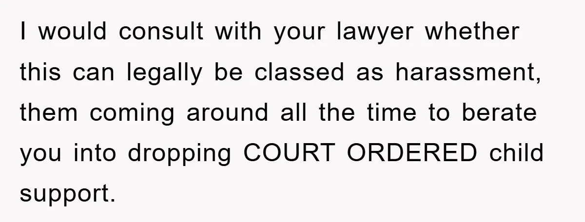 I would consult with your lawyer whether this can legally be classed as harassment, them coming around all the time to berate you into dropping COURT ORDERED child support.