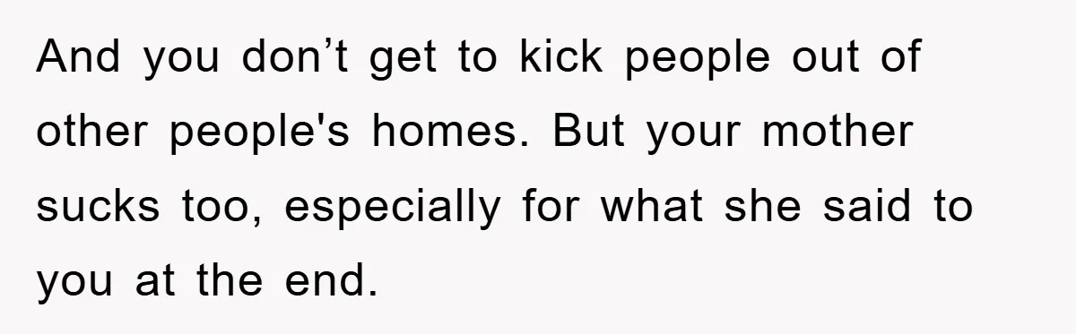 And you don’t get to kick people out of other people's homes. But your mother sucks too, especially for what she said to you at the end.