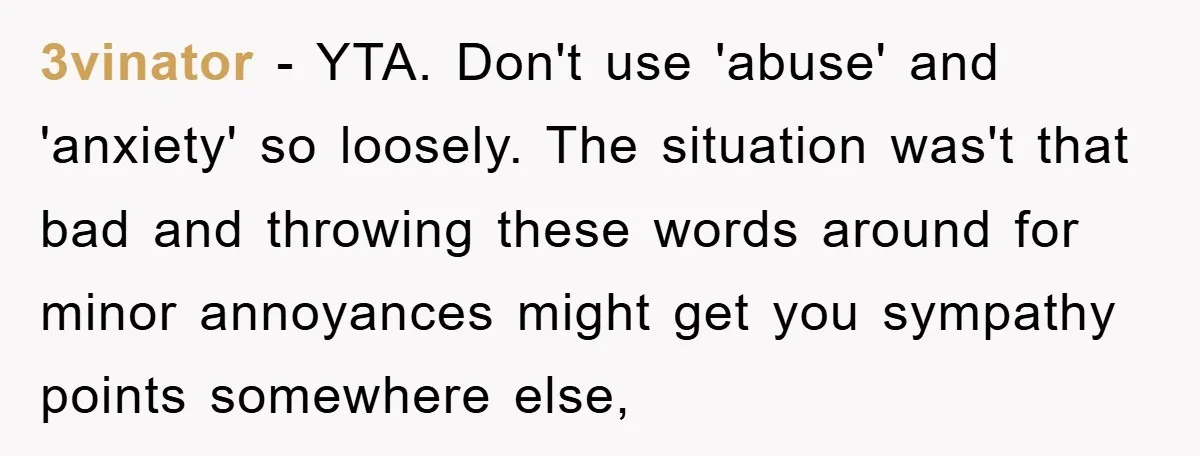 3vinator − YTA. Don't use 'abuse' and 'anxiety' so loosely. The situation was't that bad and throwing these words around for minor annoyances might get you sympathy points somewhere else,