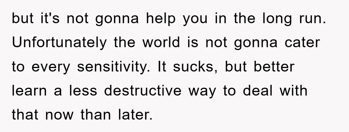 but it's not gonna help you in the long run. Unfortunately the world is not gonna cater to every sensitivity. It sucks, but better learn a less destructive way to...