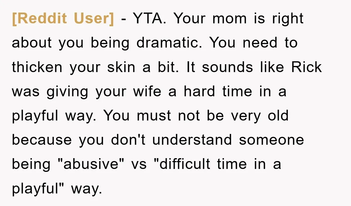 [Reddit User] − YTA. Your mom is right about you being dramatic. You need to thicken your skin a bit. It sounds like Rick was giving your wife a hard...