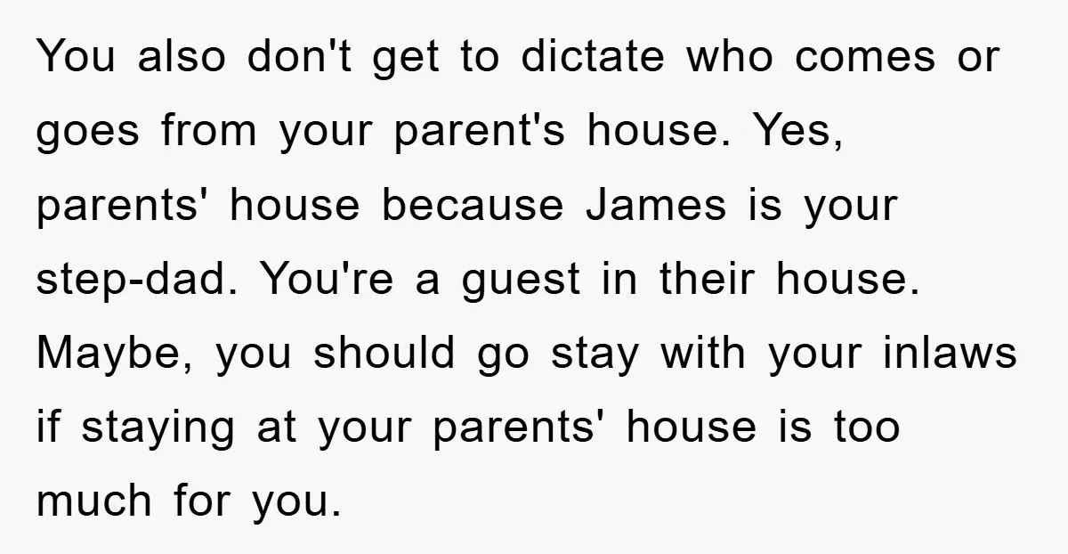 You also don't get to dictate who comes or goes from your parent's house. Yes, parents' house because James is your step-dad. You're a guest in their house. Maybe, you...