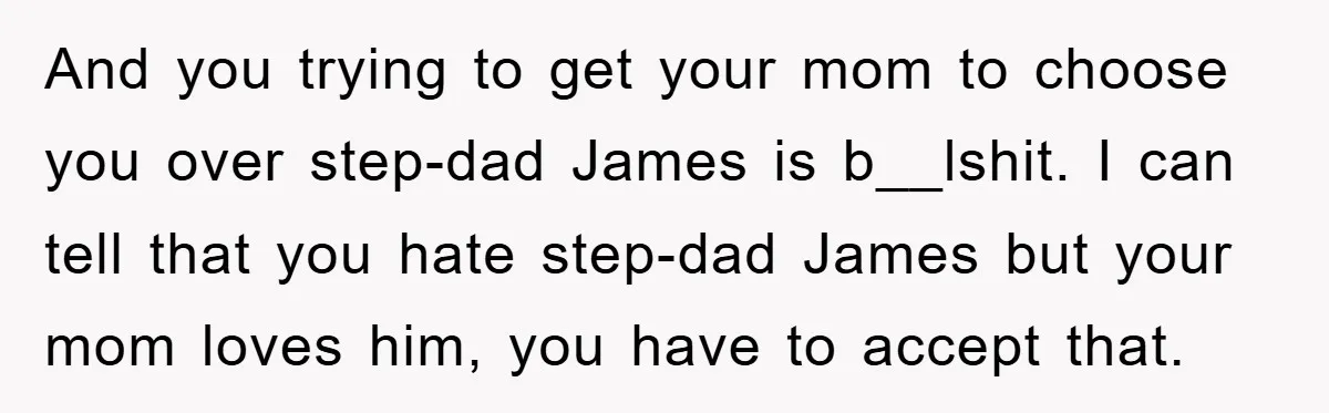 And you trying to get your mom to choose you over step-dad James is b__lshit. I can tell that you hate step-dad James but your mom loves him, you have...