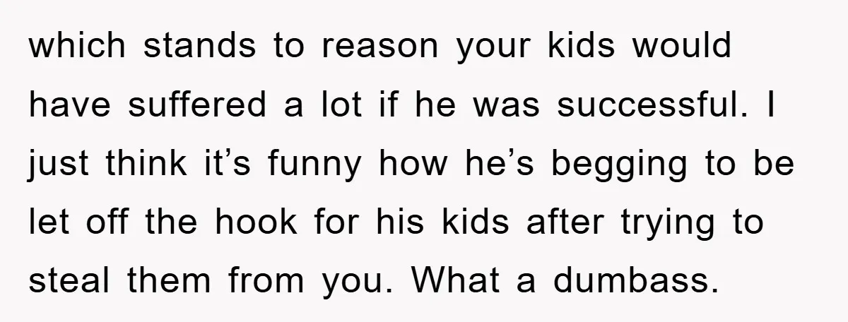 which stands to reason your kids would have suffered a lot if he was successful. I just think it’s funny how he’s begging to be let off the hook for...