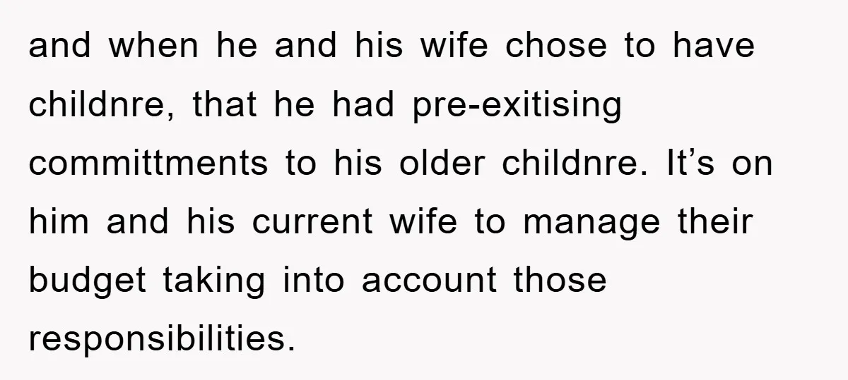 and when he and his wife chose to have childnre, that he had pre-exitising committments to his older childnre. It’s on him and his current wife to manage their budget...