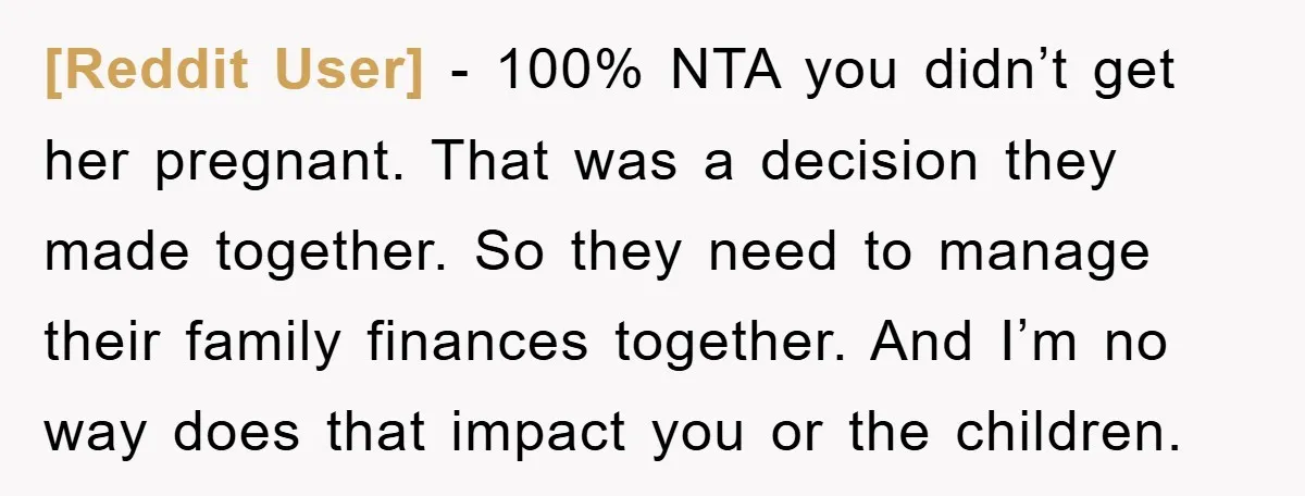 [Reddit User] − 100% NTA you didn’t get her pregnant. That was a decision they made together. So they need to manage their family finances together. And I’m no way...