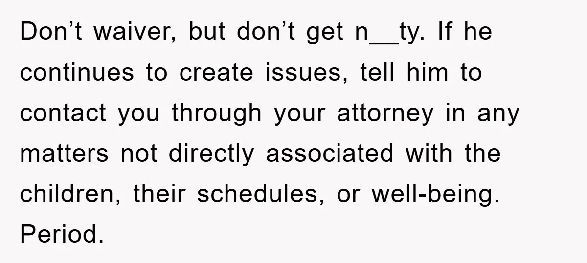 Don’t waiver, but don’t get n__ty. If he continues to create issues, tell him to contact you through your attorney in any matters not directly associated with the children, their...