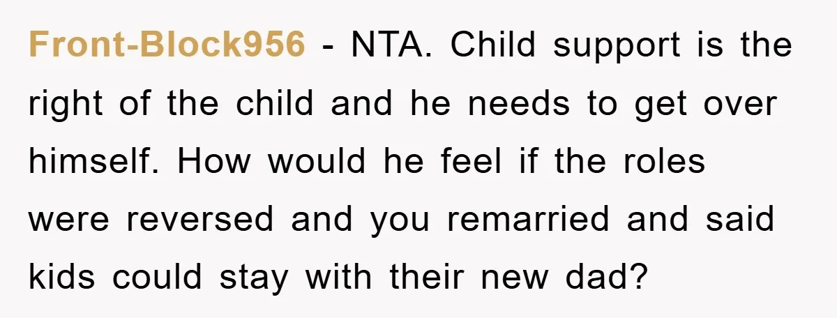 Front-Block956 − NTA. Child support is the right of the child and he needs to get over himself. How would he feel if the roles were reversed and you remarried...