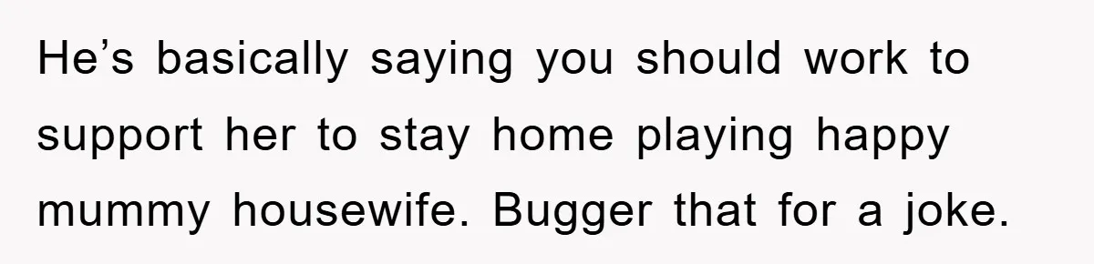 He’s basically saying you should work to support her to stay home playing happy mummy housewife. Bugger that for a joke.