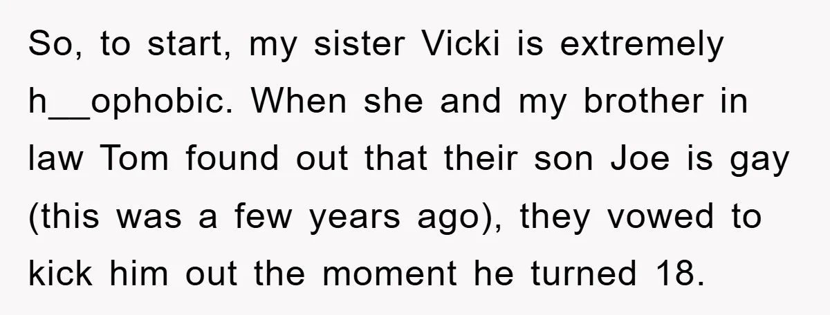So, to start, my sister Vicki is extremely h__ophobic. When she and my brother in law Tom found out that their son Joe is gay (this was a few years...