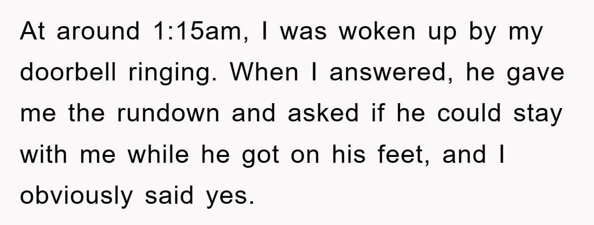 At around 1:15am, I was woken up by my doorbell ringing. When I answered, he gave me the rundown and asked if he could stay with me while he got...