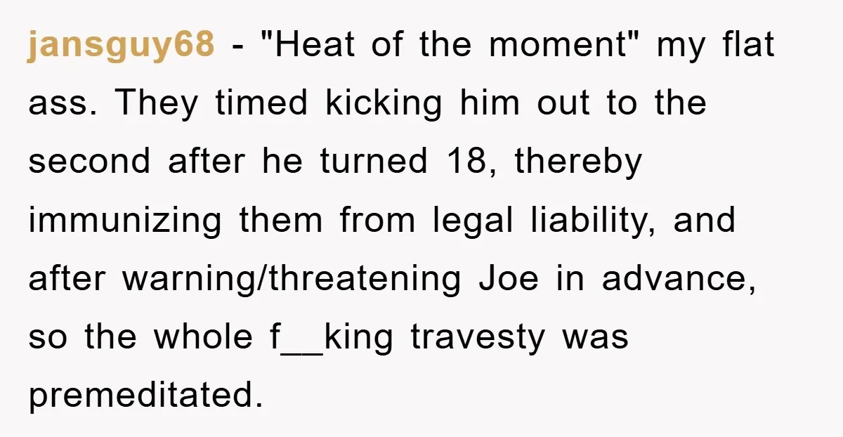 jansguy68 − "Heat of the moment" my flat ass. They timed kicking him out to the second after he turned 18, thereby immunizing them from legal liability, and after warning/threatening...
