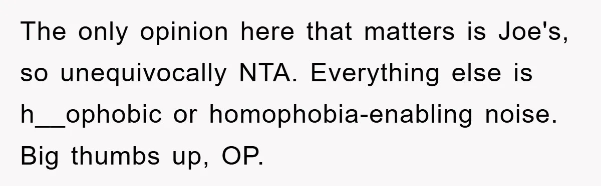 The only opinion here that matters is Joe's, so unequivocally NTA. Everything else is h__ophobic or homophobia-enabling noise. Big thumbs up, OP.