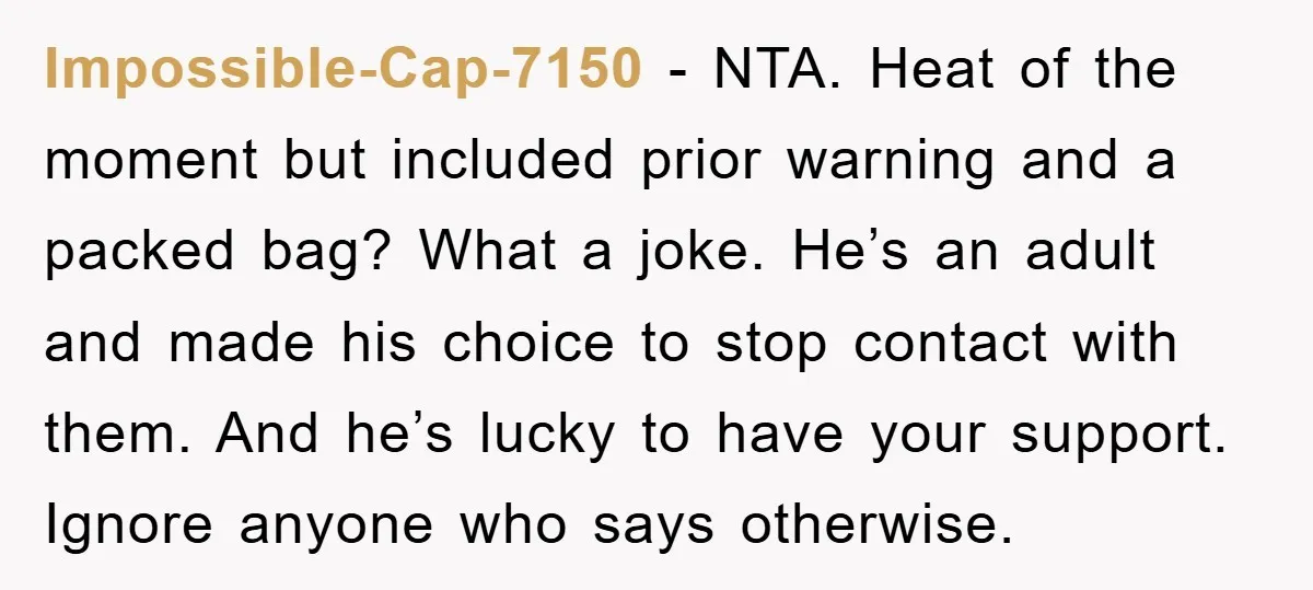 Impossible-Cap-7150 − NTA. Heat of the moment but included prior warning and a packed bag? What a joke. He’s an adult and made his choice to stop contact with them....