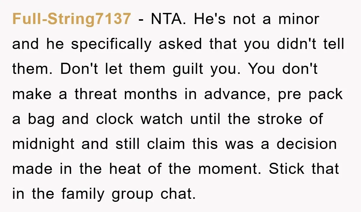 Full-String7137 − NTA. He's not a minor and he specifically asked that you didn't tell them. Don't let them guilt you. You don't make a threat months in advance, pre...