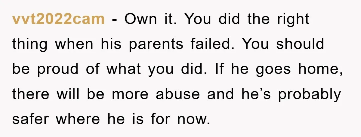 vvt2022cam − Own it. You did the right thing when his parents failed. You should be proud of what you did. If he goes home, there will be more abuse...