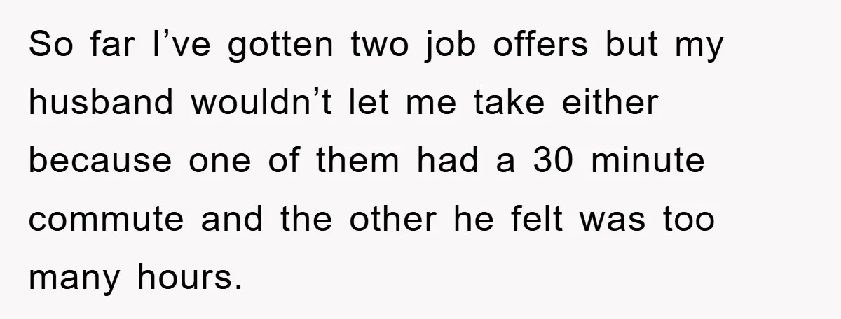 So far I’ve gotten two job offers but my husband wouldn’t let me take either because one of them had a 30 minute commute and the other he felt was...
