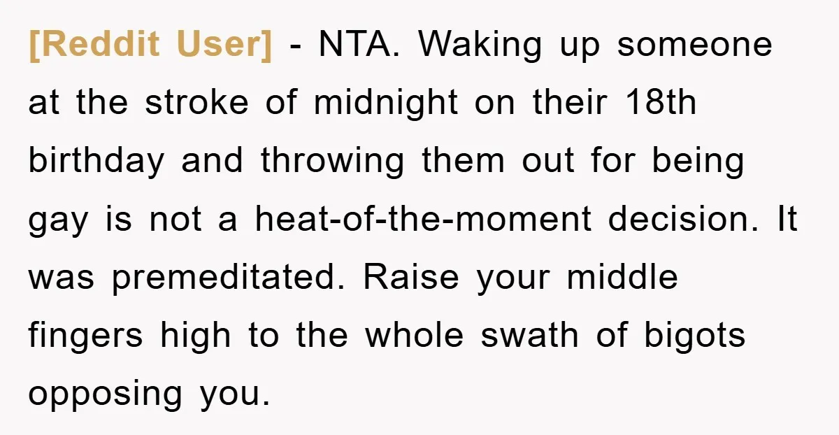 [Reddit User] − NTA. Waking up someone at the stroke of midnight on their 18th birthday and throwing them out for being gay is not a heat-of-the-moment decision. It was...