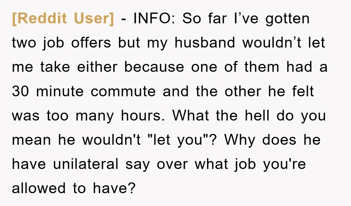 [Reddit User] − INFO: So far I’ve gotten two job offers but my husband wouldn’t let me take either because one of them had a 30 minute commute and the...