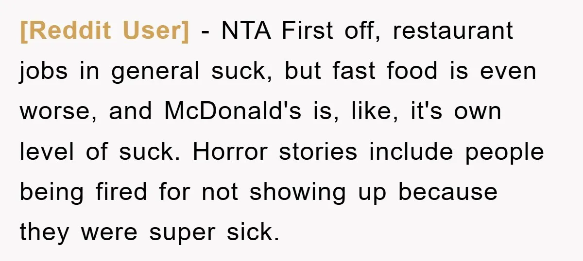 [Reddit User] − NTA First off, restaurant jobs in general suck, but fast food is even worse, and McDonald's is, like, it's own level of suck. Horror stories include people...