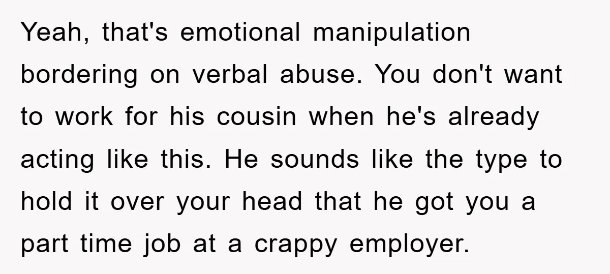 Yeah, that's emotional manipulation bordering on verbal abuse. You don't want to work for his cousin when he's already acting like this. He sounds like the type to hold it...