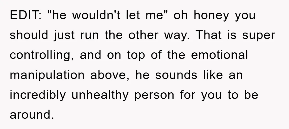 EDIT: "he wouldn't let me" oh honey you should just run the other way. That is super controlling, and on top of the emotional manipulation above, he sounds like an...