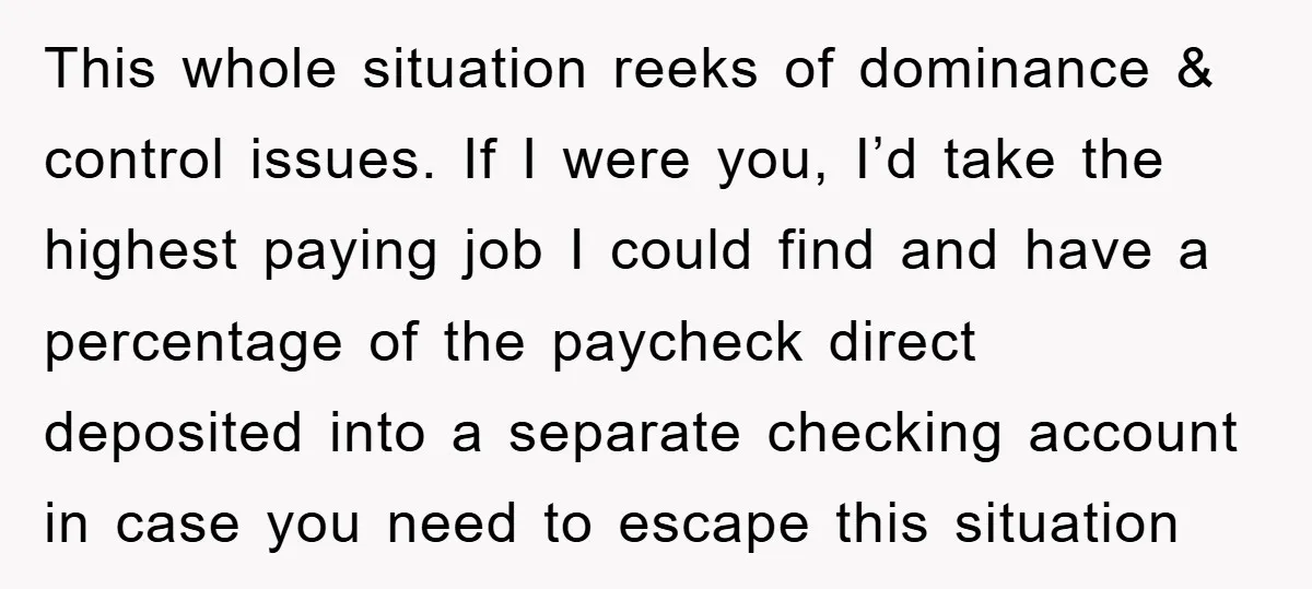 This whole situation reeks of dominance & control issues. If I were you, I’d take the highest paying job I could find and have a percentage of the paycheck direct...