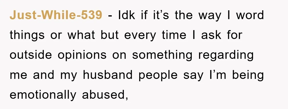Just-While-539 − Idk if it’s the way I word things or what but every time I ask for outside opinions on something regarding me and my husband people say I’m...