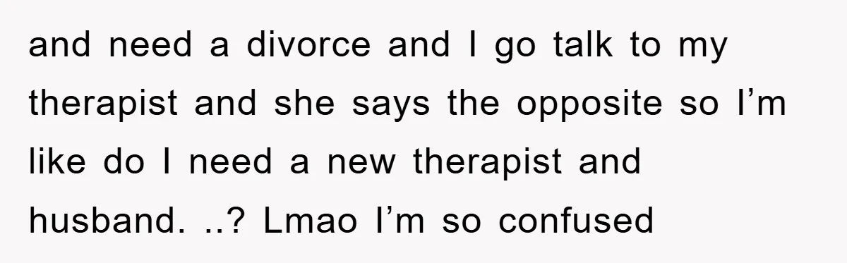 and need a divorce and I go talk to my therapist and she says the opposite so I’m like do I need a new therapist and husband. ..? Lmao I’m...