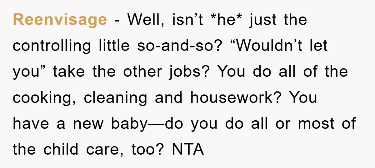 Reenvisage − Well, isn’t *he* just the controlling little so-and-so? “Wouldn’t let you” take the other jobs? You do all of the cooking, cleaning and housework? You have a new...