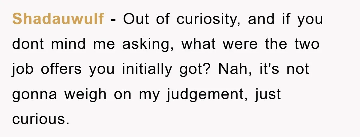 Shadauwulf − Out of curiosity, and if you dont mind me asking, what were the two job offers you initially got? Nah, it's not gonna weigh on my judgement, just...