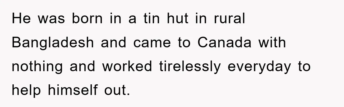 He was born in a tin hut in rural Bangladesh and came to Canada with nothing and worked tirelessly everyday to help himself out.