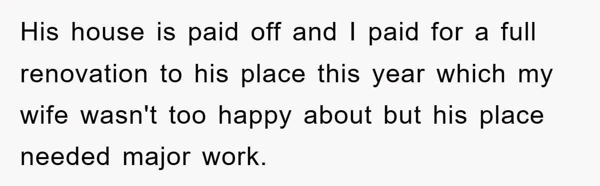 His house is paid off and I paid for a full renovation to his place this year which my wife wasn't too happy about but his place needed major work.