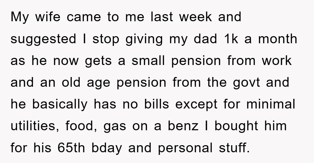 My wife came to me last week and suggested I stop giving my dad 1k a month as he now gets a small pension from work and an old age...