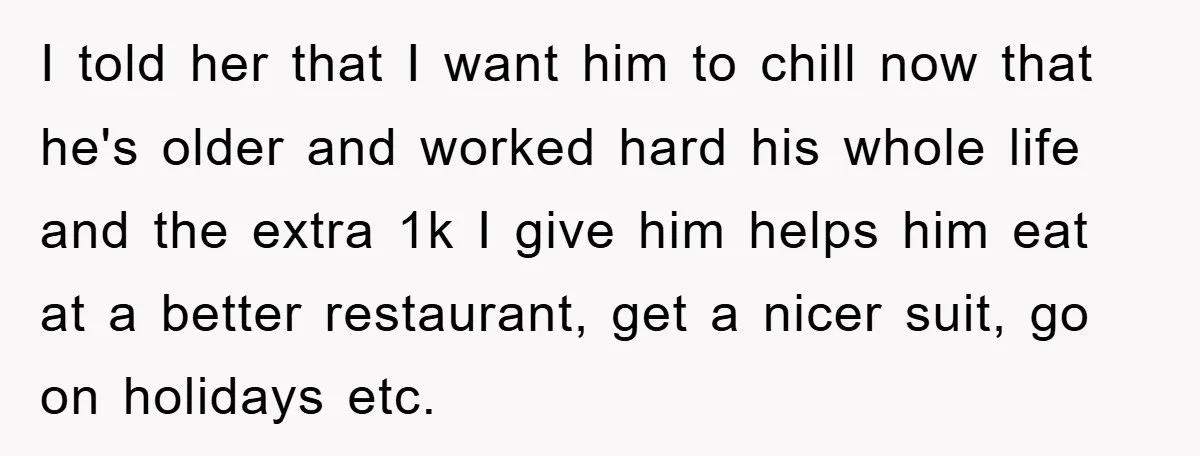 I told her that I want him to chill now that he's older and worked hard his whole life and the extra 1k I give him helps him eat at...