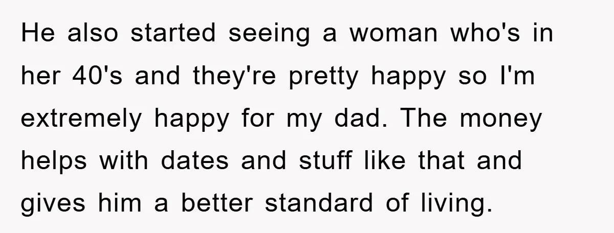 He also started seeing a woman who's in her 40's and they're pretty happy so I'm extremely happy for my dad. The money helps with dates and stuff like that...