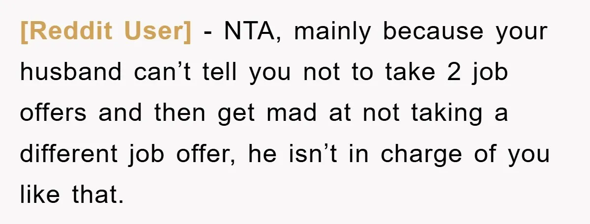 [Reddit User] − NTA, mainly because your husband can’t tell you not to take 2 job offers and then get mad at not taking a different job offer, he isn’t...