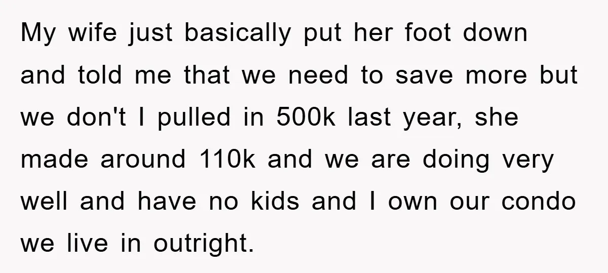 My wife just basically put her foot down and told me that we need to save more but we don't I pulled in 500k last year, she made around 110k...