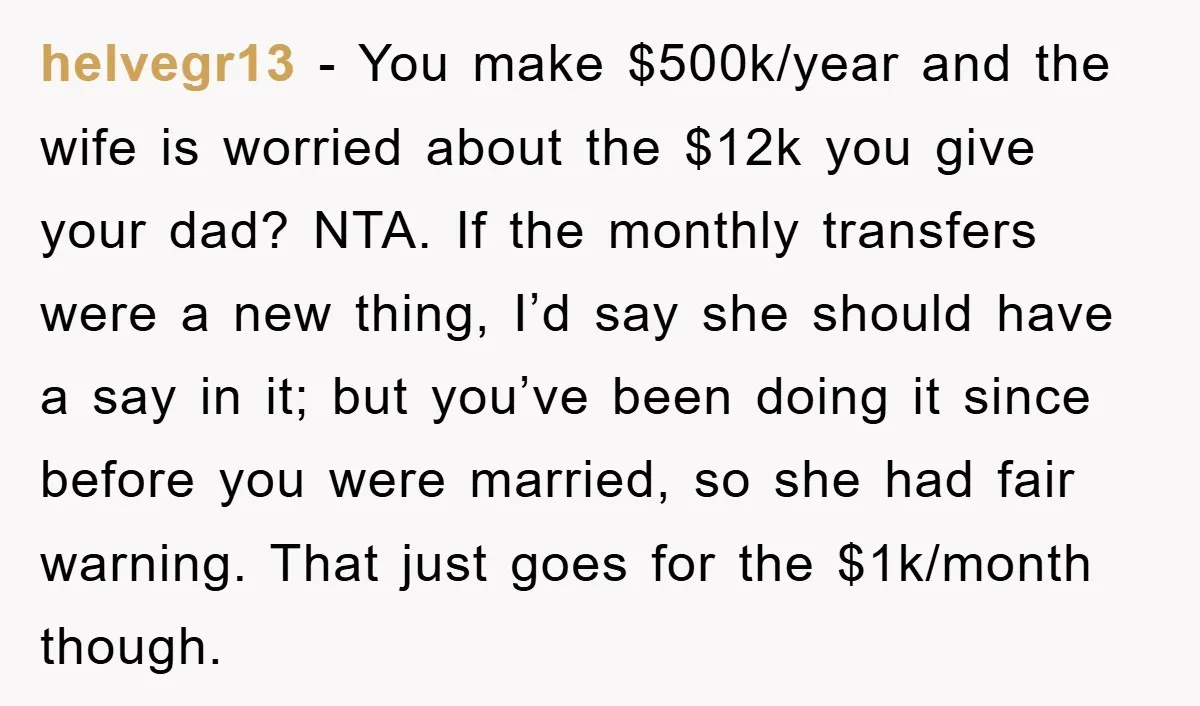 helvegr13 − You make $500k/year and the wife is worried about the $12k you give your dad? NTA. If the monthly transfers were a new thing, I’d say she should...