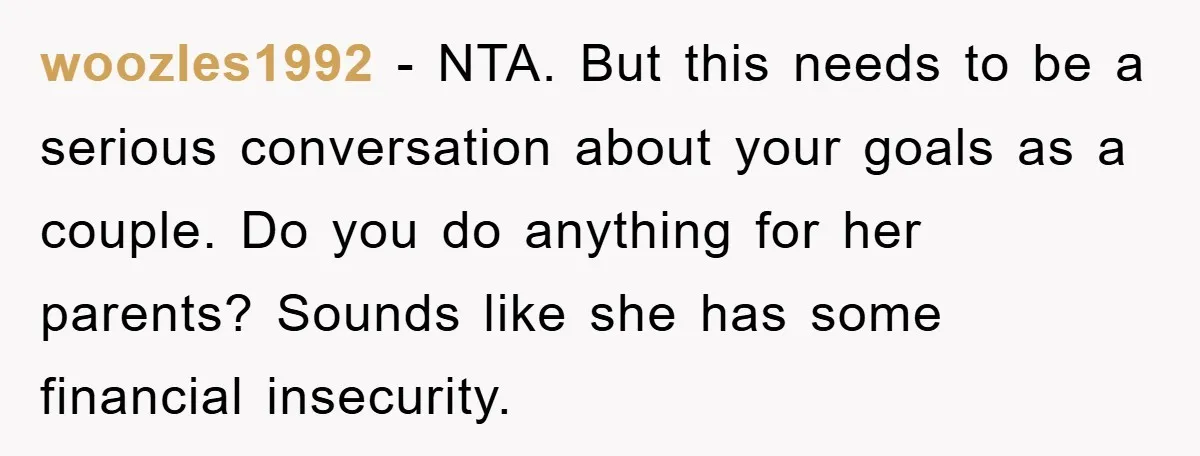 woozles1992 − NTA. But this needs to be a serious conversation about your goals as a couple. Do you do anything for her parents? Sounds like she has some financial...